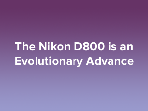 The Nikon D800 is an Evolutionary Advance